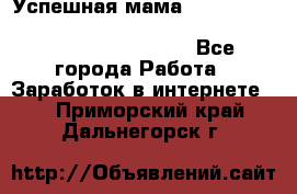  Успешная мама                                                                 - Все города Работа » Заработок в интернете   . Приморский край,Дальнегорск г.